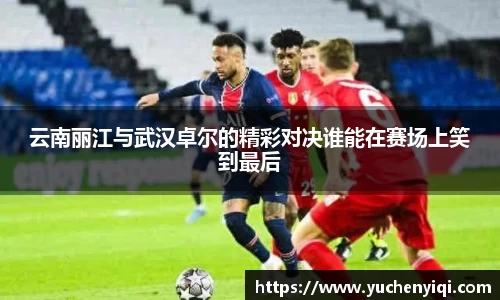 云南丽江与武汉卓尔的精彩对决谁能在赛场上笑到最后